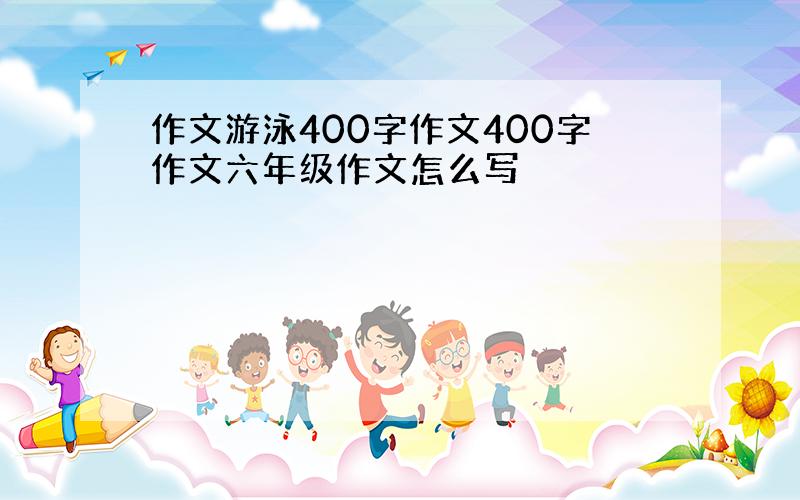 作文游泳400字作文400字作文六年级作文怎么写