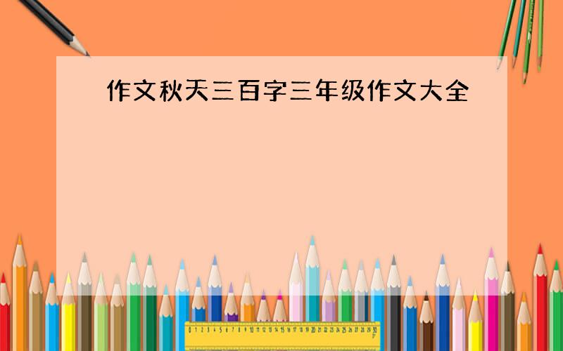 作文秋天三百字三年级作文大全