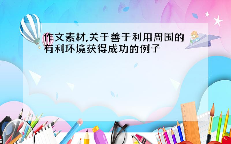 作文素材,关于善于利用周围的有利环境获得成功的例子