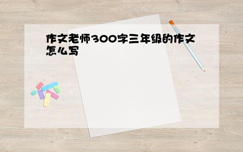 作文老师300字三年级的作文怎么写