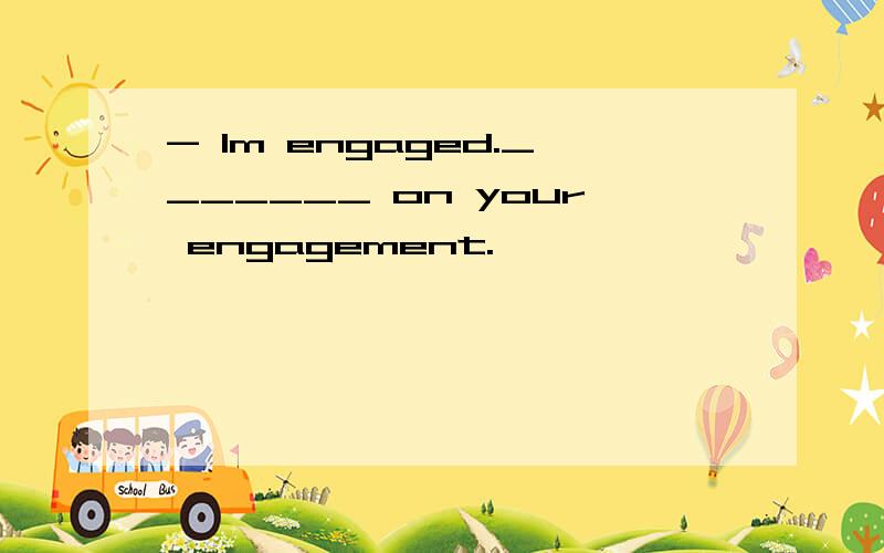 - Im engaged._______ on your engagement.