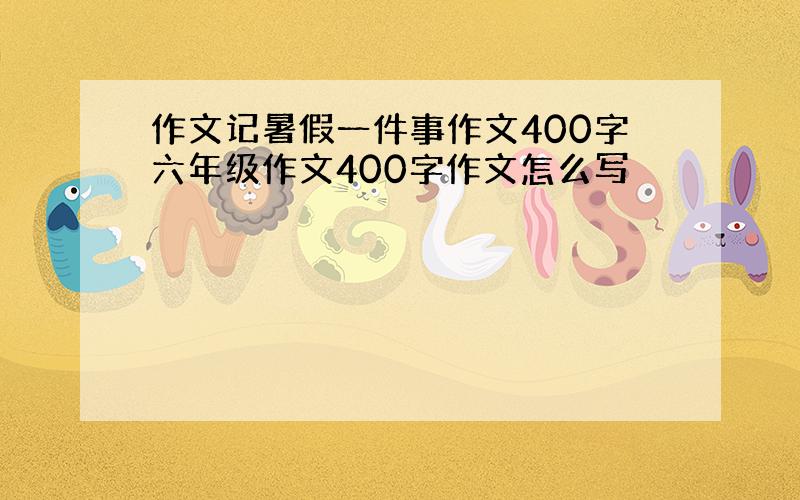 作文记暑假一件事作文400字六年级作文400字作文怎么写