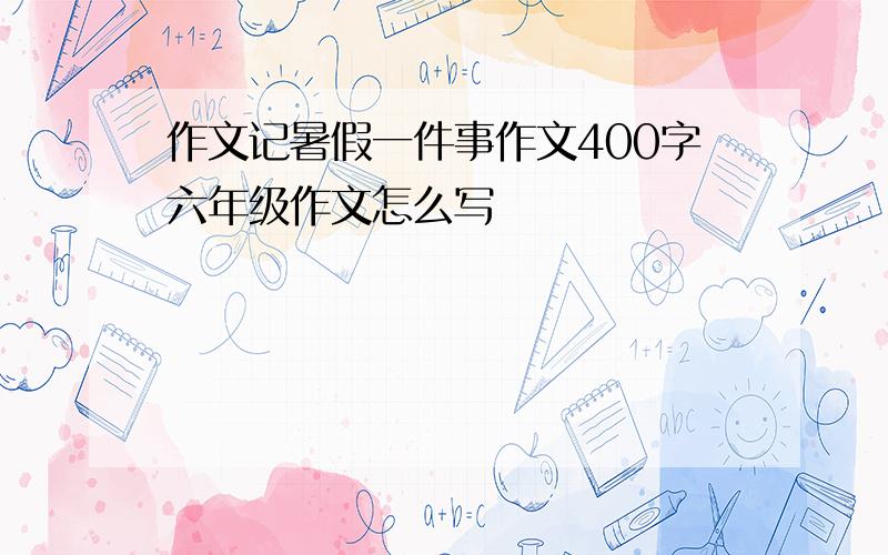 作文记暑假一件事作文400字六年级作文怎么写