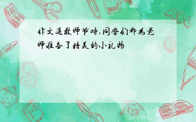 作文过教师节时,同学们都为老师准备了精美的小礼物