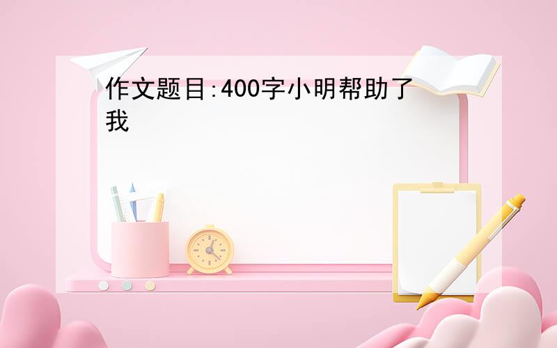 作文题目:400字小明帮助了我