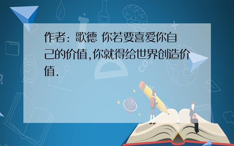 作者: 歌德 你若要喜爱你自己的价值,你就得给世界创造价值.