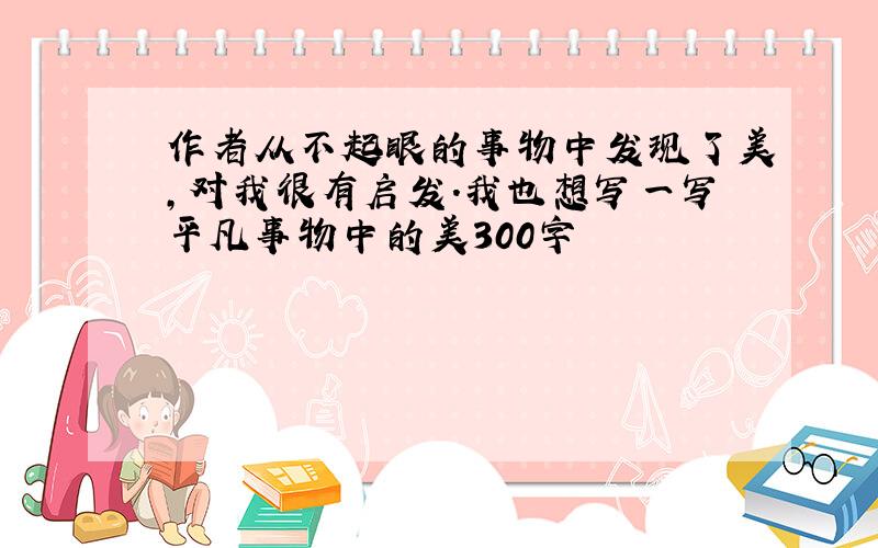 作者从不起眼的事物中发现了美,对我很有启发.我也想写一写平凡事物中的美300字