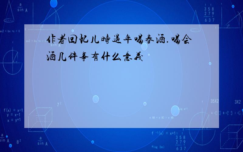 作者回忆儿时过年喝春酒.喝会酒几件事有什么意义