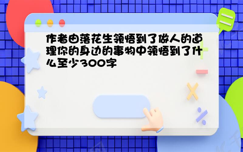 作者由落花生领悟到了做人的道理你的身边的事物中领悟到了什么至少300字