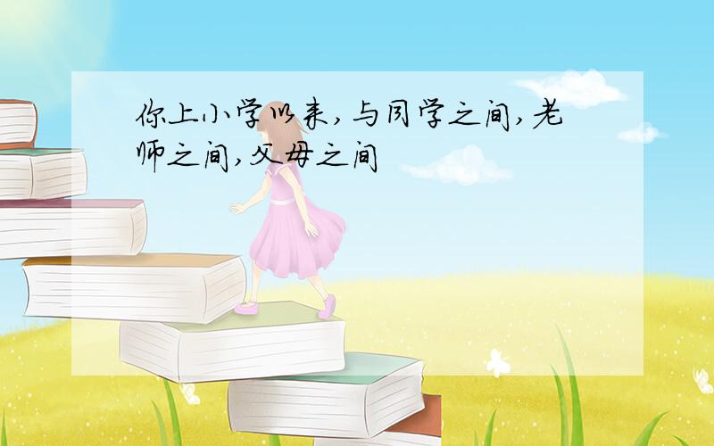 你上小学以来,与同学之间,老师之间,父母之间