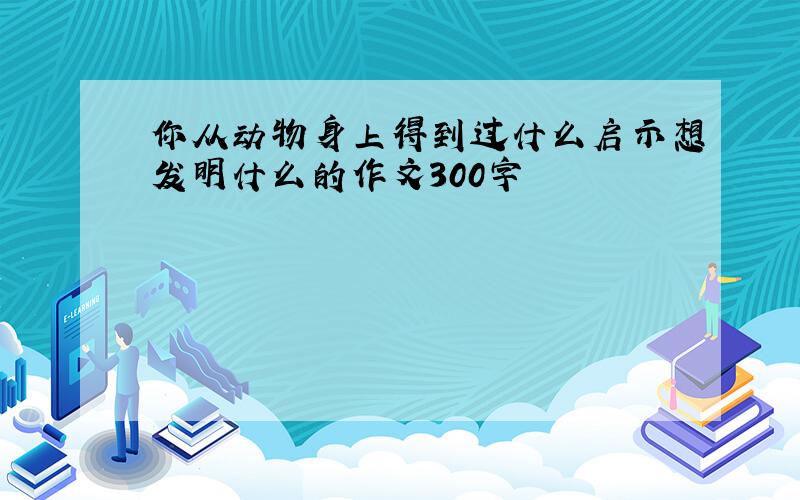 你从动物身上得到过什么启示想发明什么的作文300字