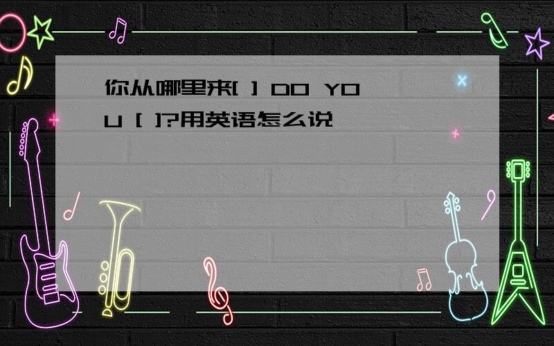 你从哪里来[ ] DO YOU [ ]?用英语怎么说