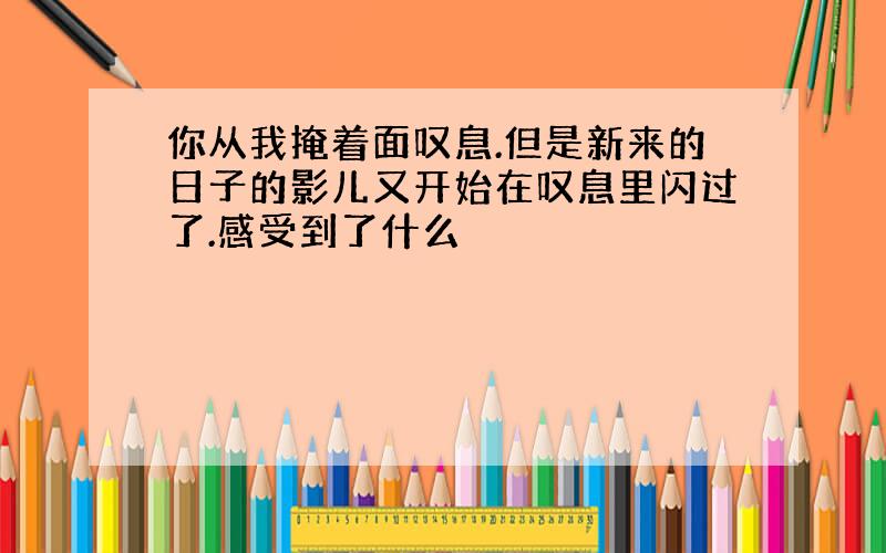 你从我掩着面叹息.但是新来的日子的影儿又开始在叹息里闪过了.感受到了什么