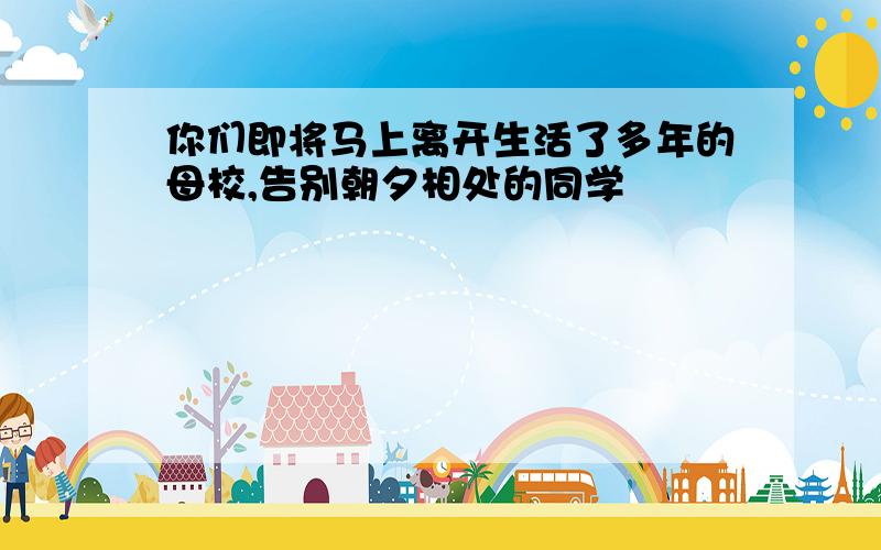 你们即将马上离开生活了多年的母校,告别朝夕相处的同学