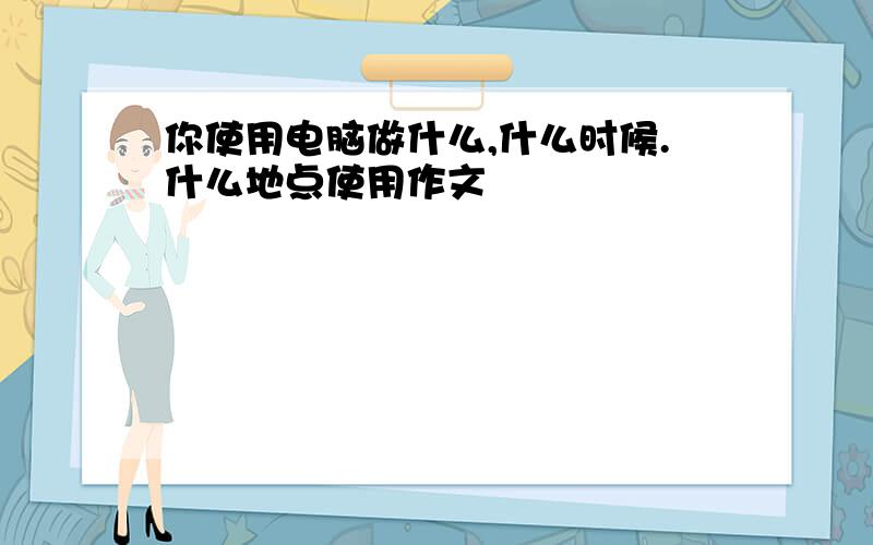 你使用电脑做什么,什么时候.什么地点使用作文