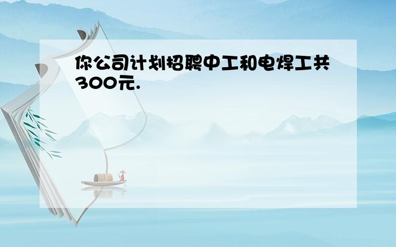 你公司计划招聘中工和电焊工共300元.