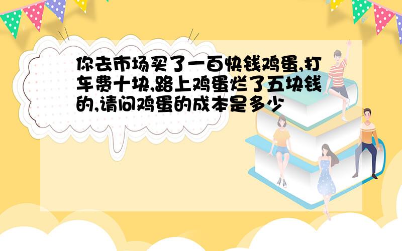 你去市场买了一百快钱鸡蛋,打车费十块,路上鸡蛋烂了五块钱的,请问鸡蛋的成本是多少