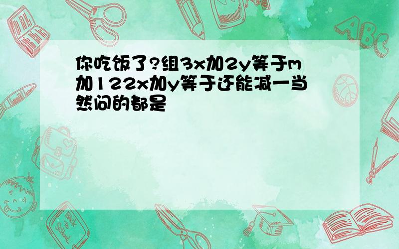 你吃饭了?组3x加2y等于m加122x加y等于还能减一当然问的都是