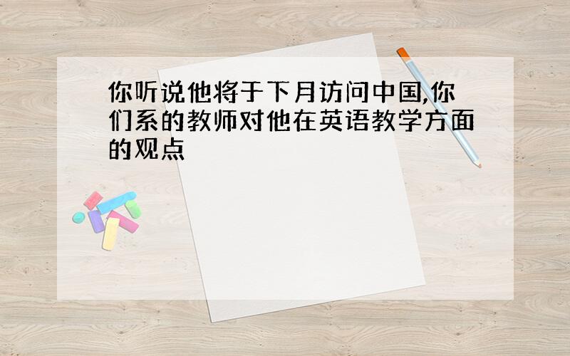 你听说他将于下月访问中国,你们系的教师对他在英语教学方面的观点