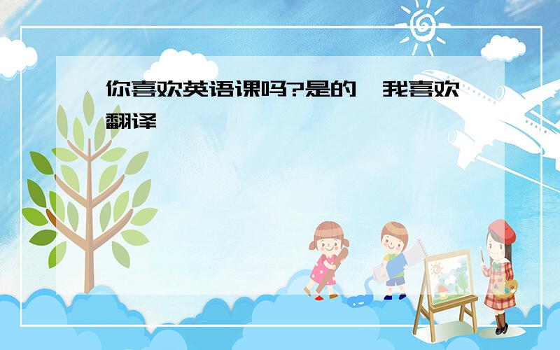 你喜欢英语课吗?是的,我喜欢翻译