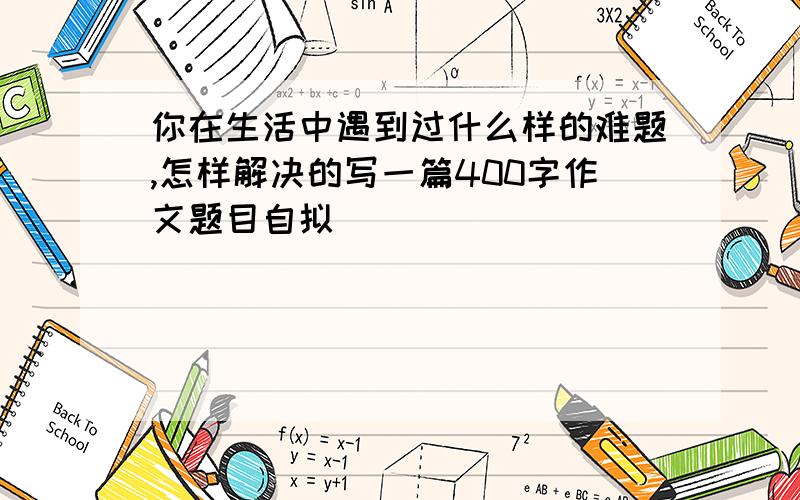 你在生活中遇到过什么样的难题,怎样解决的写一篇400字作文题目自拟