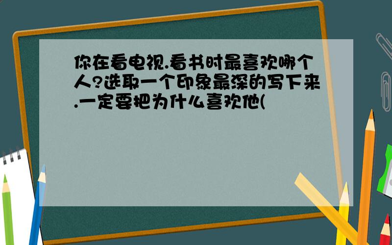 你在看电视.看书时最喜欢哪个人?选取一个印象最深的写下来.一定要把为什么喜欢他(