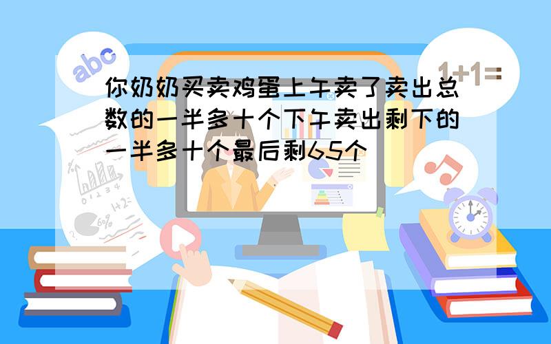 你奶奶买卖鸡蛋上午卖了卖出总数的一半多十个下午卖出剩下的一半多十个最后剩65个