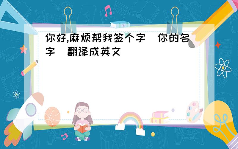 你好,麻烦帮我签个字(你的名字)翻译成英文