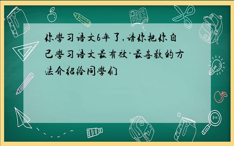 你学习语文6年了,请你把你自己学习语文最有效·最喜欢的方法介绍给同学们