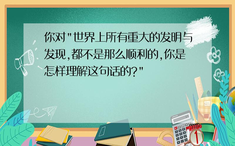 你对"世界上所有重大的发明与发现,都不是那么顺利的,你是怎样理解这句话的?"