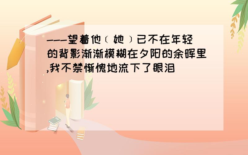 ---望着他﹝她﹞已不在年轻的背影渐渐模糊在夕阳的余晖里,我不禁惭愧地流下了眼泪