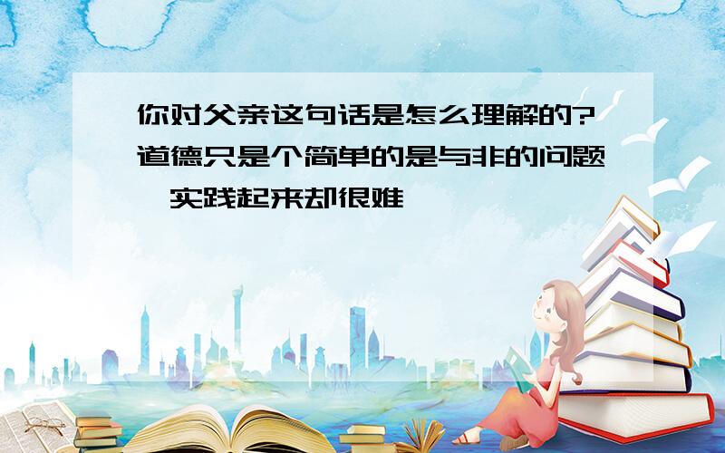 你对父亲这句话是怎么理解的?道德只是个简单的是与非的问题,实践起来却很难