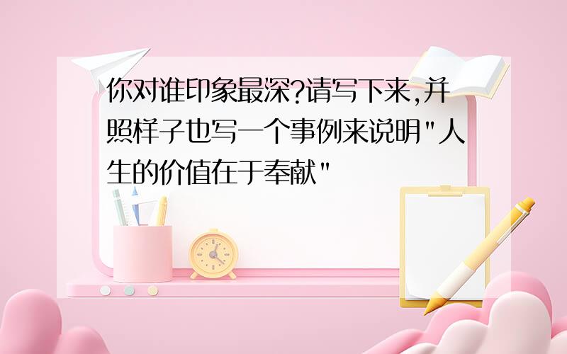 你对谁印象最深?请写下来,并照样子也写一个事例来说明"人生的价值在于奉献"