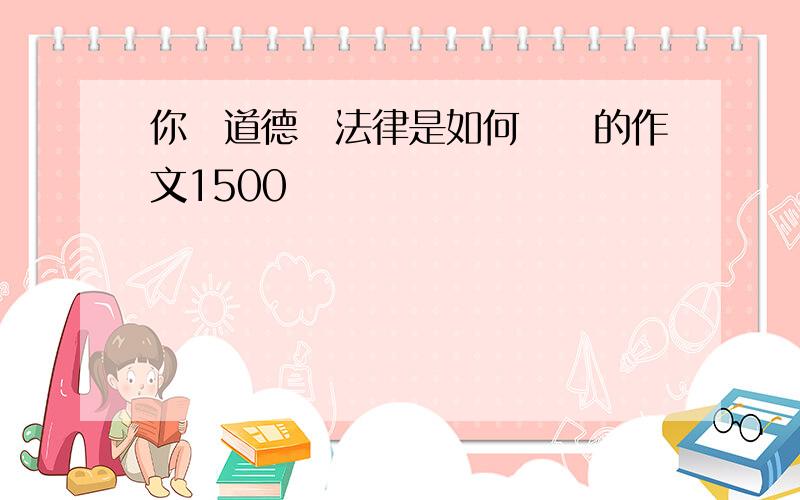 你對道德與法律是如何認識的作文1500