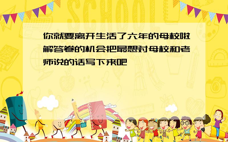 你就要离开生活了六年的母校啦解答卷的机会把最想对母校和老师说的话写下来吧