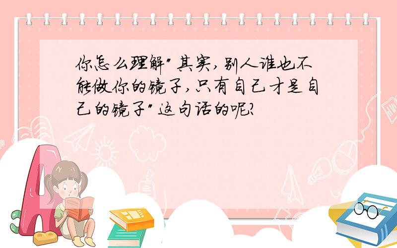 你怎么理解"其实,别人谁也不能做你的镜子,只有自己才是自己的镜子"这句话的呢?