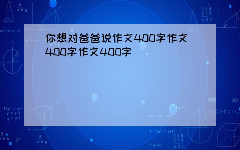 你想对爸爸说作文400字作文400字作文400字