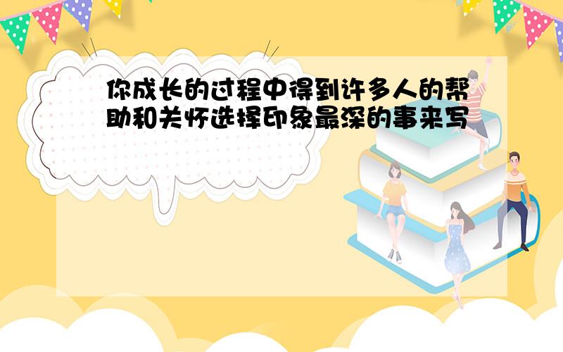 你成长的过程中得到许多人的帮助和关怀选择印象最深的事来写