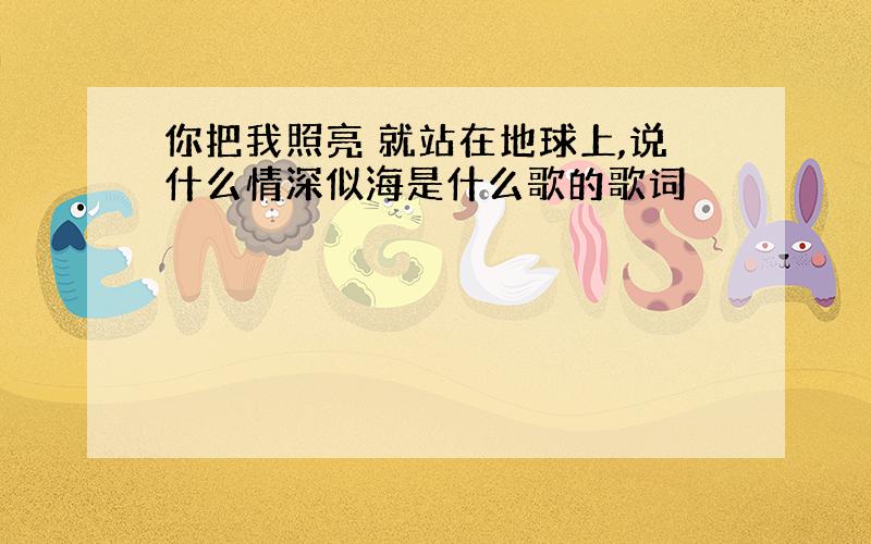 你把我照亮 就站在地球上,说什么情深似海是什么歌的歌词