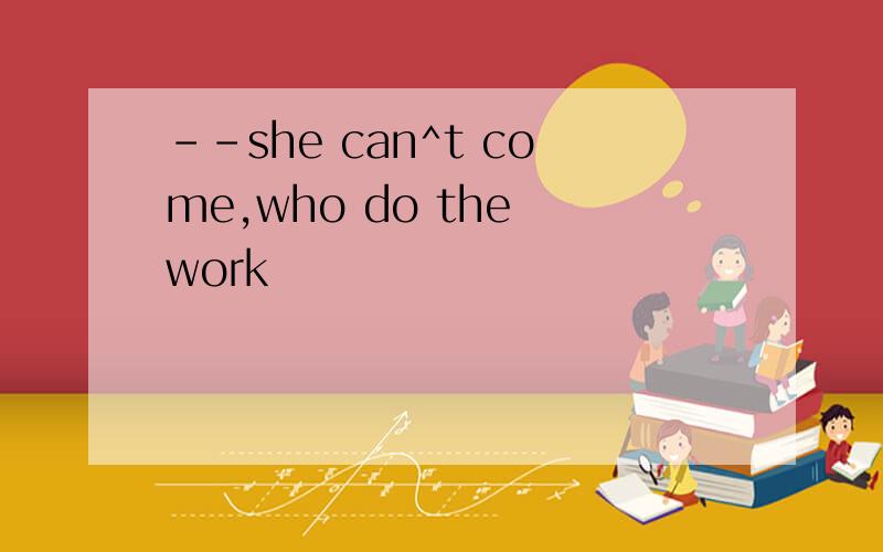 --she can^t come,who do the work