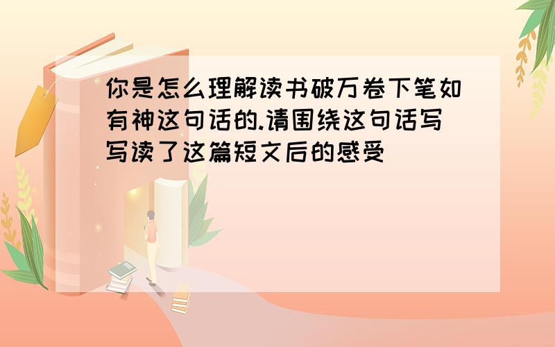 你是怎么理解读书破万卷下笔如有神这句话的.请围绕这句话写写读了这篇短文后的感受