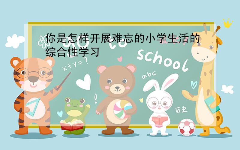 你是怎样开展难忘的小学生活的综合性学习