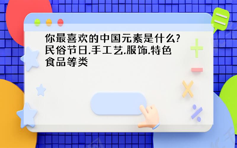 你最喜欢的中国元素是什么? 民俗节日.手工艺.服饰.特色食品等类