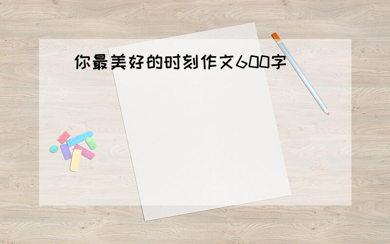 你最美好的时刻作文600字