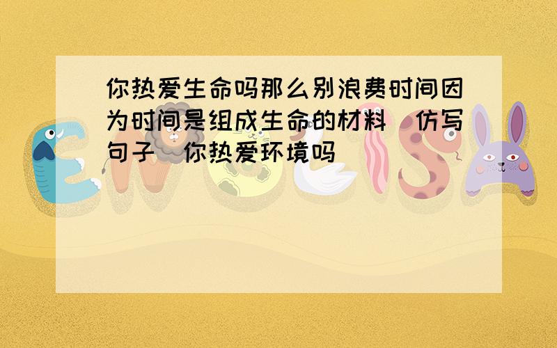 你热爱生命吗那么别浪费时间因为时间是组成生命的材料(仿写句子)你热爱环境吗