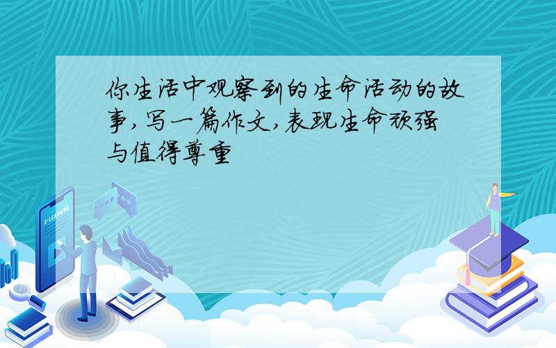 你生活中观察到的生命活动的故事,写一篇作文,表现生命顽强与值得尊重