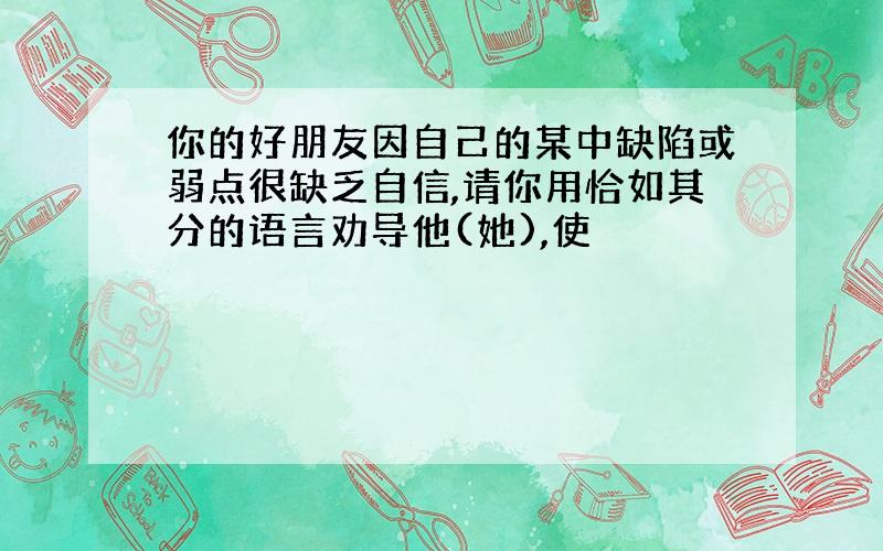 你的好朋友因自己的某中缺陷或弱点很缺乏自信,请你用恰如其分的语言劝导他(她),使