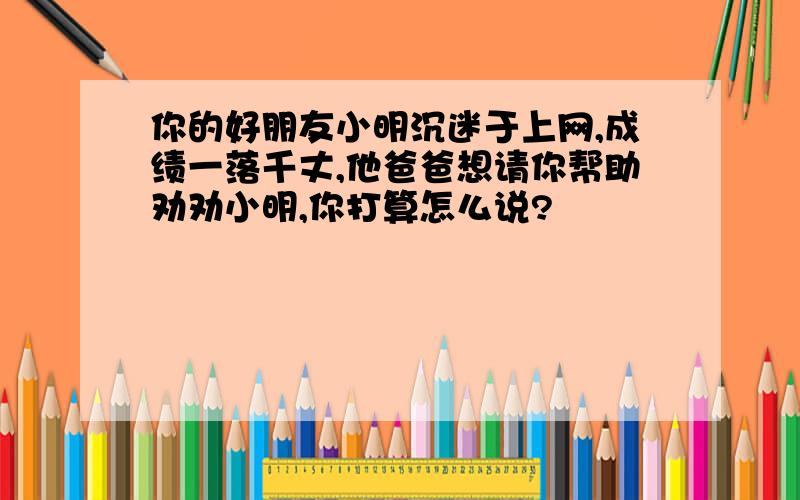 你的好朋友小明沉迷于上网,成绩一落千丈,他爸爸想请你帮助劝劝小明,你打算怎么说?