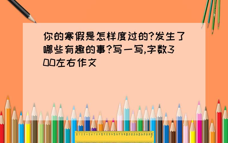 你的寒假是怎样度过的?发生了哪些有趣的事?写一写,字数300左右作文