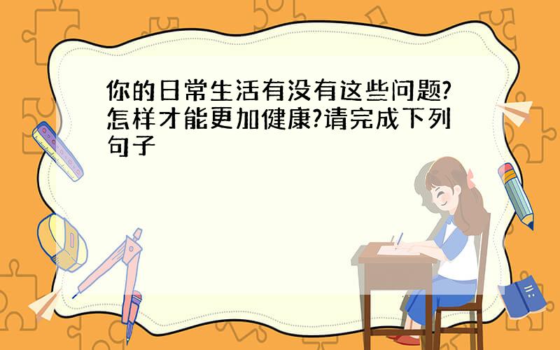 你的日常生活有没有这些问题?怎样才能更加健康?请完成下列句子